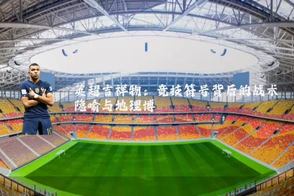 英超吉祥物:竞技符号背后的战术隐喻与地理博弈