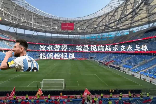 饮水暂停:被忽视的战术支点与体能调控枢纽